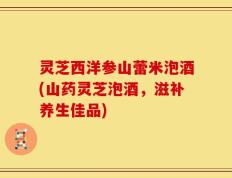 灵芝西洋参山蕾米泡酒(山药灵芝泡酒，滋补养生佳品)