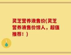灵芝营养液售价(灵芝营养液售价惊人，超值推荐！)