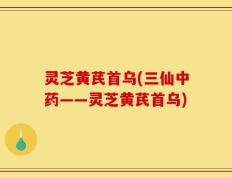 灵芝黄芪首乌(三仙中药——灵芝黄芪首乌)