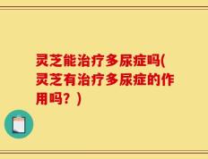 灵芝能治疗多尿症吗(灵芝有治疗多尿症的作用吗？)