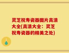灵芝祝寿瓷器图片高清大全(高清大全：灵芝祝寿瓷器的精美之处)