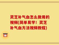 灵芝补气血怎么做用的视频(简单易学！灵芝补气血方法视频教程)