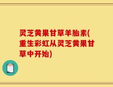 灵芝黄果甘草羊胎素(重生彩虹从灵芝黄果甘草中开始)