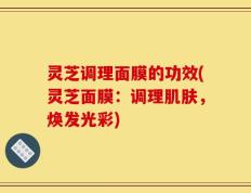灵芝调理面膜的功效(灵芝面膜：调理肌肤，焕发光彩)