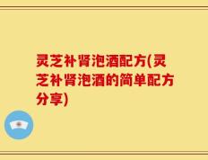 灵芝补肾泡酒配方(灵芝补肾泡酒的简单配方分享)