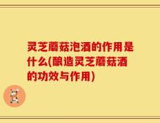 灵芝蘑菇泡酒的作用是什么(酿造灵芝蘑菇酒的功效与作用)