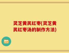 灵芝黄芪红枣(灵芝黄芪红枣汤的制作方法)