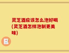 灵芝酒应该怎么泡好喝(灵芝酒怎样泡制更美味)