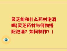 灵芝能和什么药材泡酒喝(灵芝药材与何物搭配泡酒？如何制作？)