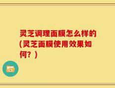灵芝调理面膜怎么样的(灵芝面膜使用效果如何？)