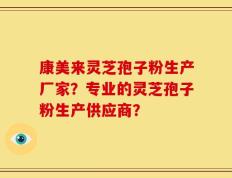 康美来灵芝孢子粉生产厂家？专业的灵芝孢子粉生产供应商？
