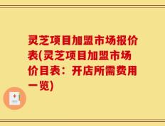 灵芝项目加盟市场报价表(灵芝项目加盟市场价目表：开店所需费用一览)