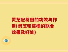灵芝配葛根的功效与作用(灵芝和葛根的联合效果及好处)