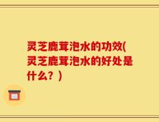 灵芝鹿茸泡水的功效(灵芝鹿茸泡水的好处是什么？)