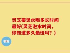 灵芝要煲水喝多长时间最好(灵芝泡水时间，你知道多久最佳吗？)