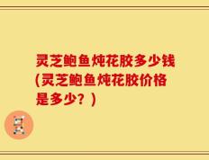 灵芝鲍鱼炖花胶多少钱(灵芝鲍鱼炖花胶价格是多少？)