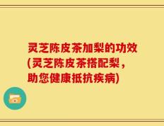 灵芝陈皮茶加梨的功效(灵芝陈皮茶搭配梨，助您健康抵抗疾病)