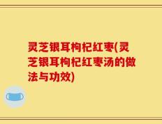 灵芝银耳枸杞红枣(灵芝银耳枸杞红枣汤的做法与功效)