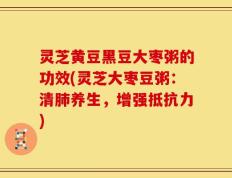 灵芝黄豆黑豆大枣粥的功效(灵芝大枣豆粥：清肺养生，增强抵抗力)