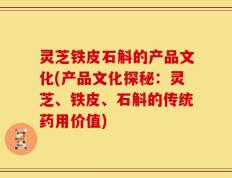 灵芝铁皮石斛的产品文化(产品文化探秘：灵芝、铁皮、石斛的传统药用价值)