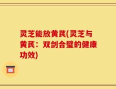灵芝能放黄芪(灵芝与黄芪：双剑合璧的健康功效)