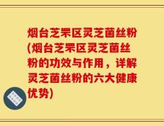 烟台芝罘区灵芝菌丝粉(烟台芝罘区灵芝菌丝粉的功效与作用，详解灵芝菌丝粉的六大健康优势)