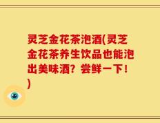 灵芝金花茶泡酒(灵芝金花茶养生饮品也能泡出美味酒？尝鲜一下！)