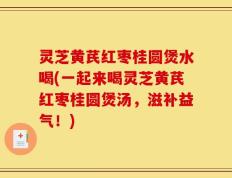 灵芝黄芪红枣桂圆煲水喝(一起来喝灵芝黄芪红枣桂圆煲汤，滋补益气！)