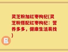 灵芝粉加红枣枸杞(灵芝粉搭配红枣枸杞：营养多多，健康生活易找)