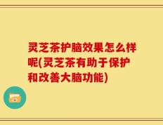 灵芝茶护脑效果怎么样呢(灵芝茶有助于保护和改善大脑功能)