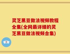 灵芝黑豆做法视频教程全集(全网最详细的灵芝黑豆做法视频合集)