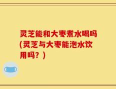 灵芝能和大枣煮水喝吗(灵芝与大枣能泡水饮用吗？)