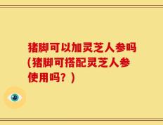 猪脚可以加灵芝人参吗(猪脚可搭配灵芝人参使用吗？)