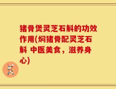 猪骨煲灵芝石斛的功效作用(焖猪骨配灵芝石斛 中医美食，滋养身心)