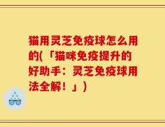 猫用灵芝免疫球怎么用的(「猫咪免疫提升的好助手：灵芝免疫球用法全解！」)