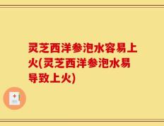 灵芝西洋参泡水容易上火(灵芝西洋参泡水易导致上火)