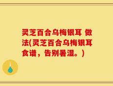 灵芝百合乌梅银耳 做法(灵芝百合乌梅银耳食谱，告别暑湿。)