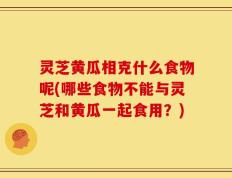 灵芝黄瓜相克什么食物呢(哪些食物不能与灵芝和黄瓜一起食用？)