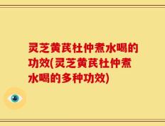 灵芝黄芪杜仲煮水喝的功效(灵芝黄芪杜仲煮水喝的多种功效)