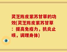 灵芝陈皮紫苏甘草的功效(灵芝陈皮紫苏甘草：提高免疫力，抗炎止咳，调理身体)