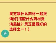 灵芝跟什么药材一起煲汤好(搭配什么药材煲汤最佳？灵芝是最好的选择之一！)