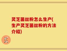 灵芝菌丝粉怎么生产(生产灵芝菌丝粉的方法介绍)