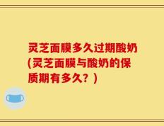 灵芝面膜多久过期酸奶(灵芝面膜与酸奶的保质期有多久？)