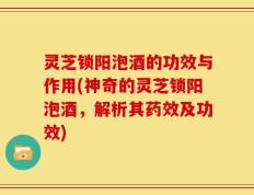 灵芝锁阳泡酒的功效与作用(神奇的灵芝锁阳泡酒，解析其药效及功效)