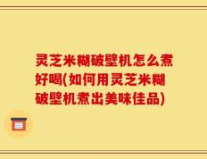 灵芝米糊破壁机怎么煮好喝(如何用灵芝米糊破壁机煮出美味佳品)