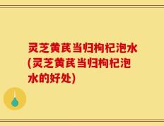 灵芝黄芪当归枸杞泡水(灵芝黄芪当归枸杞泡水的好处)