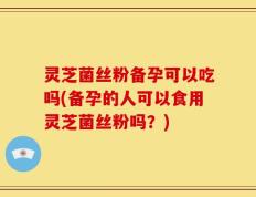灵芝菌丝粉备孕可以吃吗(备孕的人可以食用灵芝菌丝粉吗？)