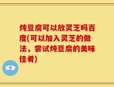 炖豆腐可以放灵芝吗百度(可以加入灵芝的做法，尝试炖豆腐的美味佳肴)