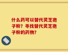 什么药可以替代灵芝孢子粉？寻找替代灵芝孢子粉的药物？