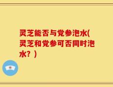 灵芝能否与党参泡水(灵芝和党参可否同时泡水？)